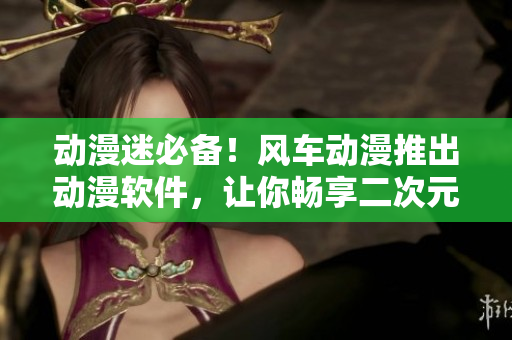动漫迷必备！风车动漫推出动漫软件，让你畅享二次元奇妙旅程