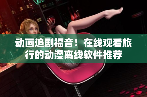 动画追剧福音！在线观看旅行的动漫离线软件推荐
