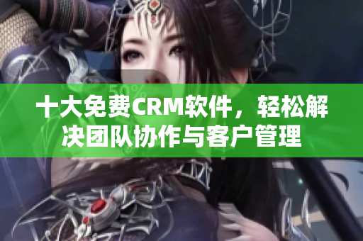 十大免费CRM软件，轻松解决团队协作与客户管理