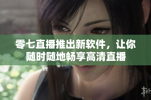 零七直播推出新软件，让你随时随地畅享高清直播