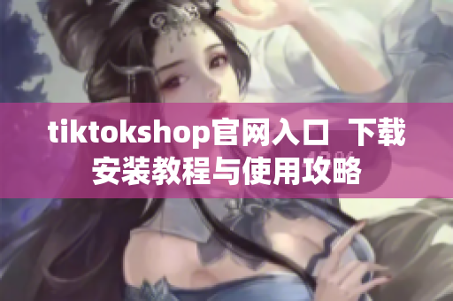 tiktokshop官网入口  下载安装教程与使用攻略