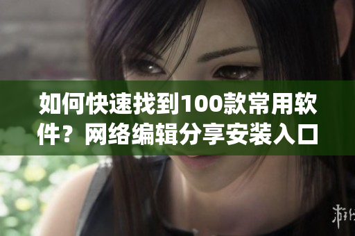 如何快速找到100款常用软件？网络编辑分享安装入口攻略(1)