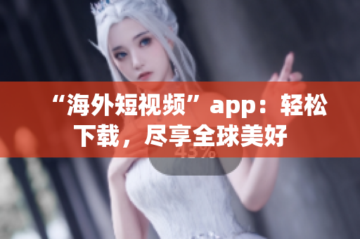 “海外短视频”app：轻松下载，尽享全球美好