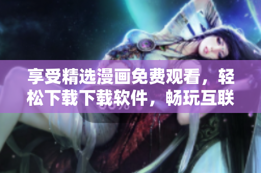享受精选漫画免费观看，轻松下载下载软件，畅玩互联网！