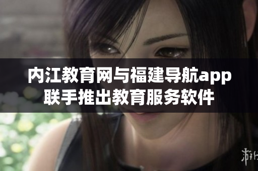 内江教育网与福建导航app联手推出教育服务软件