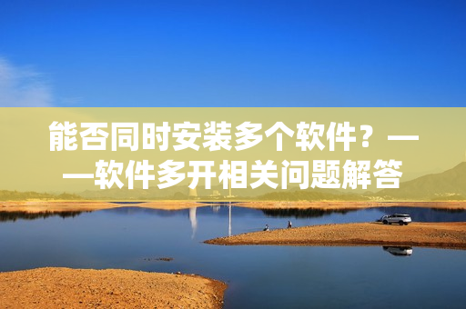 能否同时安装多个软件？——软件多开相关问题解答