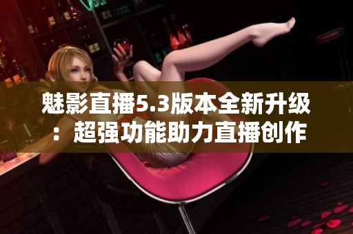 魅影直播5.3版本全新升级：超强功能助力直播创作