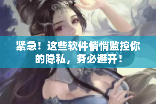紧急！这些软件悄悄监控你的隐私，务必避开！