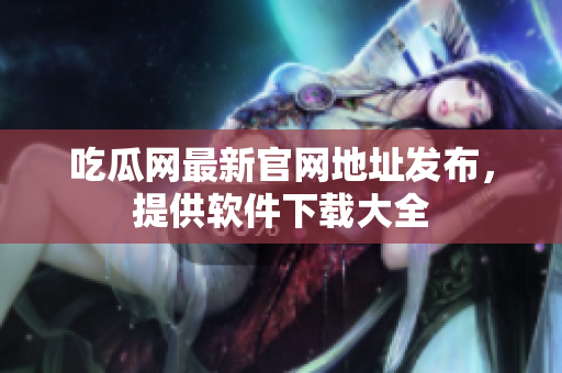 吃瓜网最新官网地址发布，提供软件下载大全