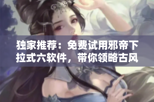 独家推荐：免费试用邪帝下拉式六软件，带你领略古风韵味