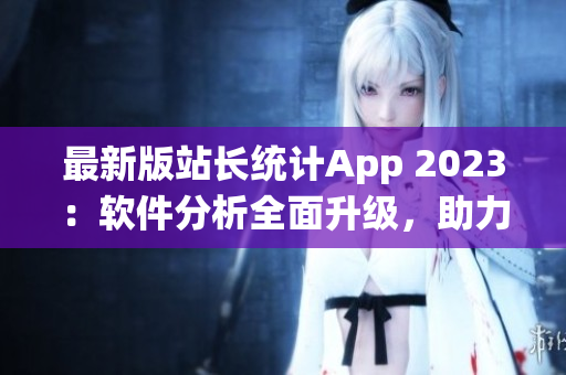 最新版站长统计App 2023：软件分析全面升级，助力网站优化