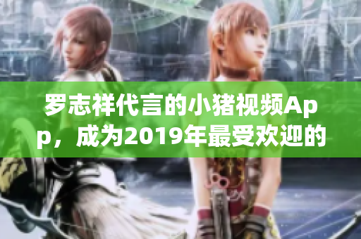 罗志祥代言的小猪视频App，成为2019年最受欢迎的网络娱乐平台