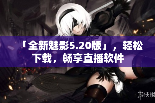 「全新魅影5.20版」，轻松下载，畅享直播软件