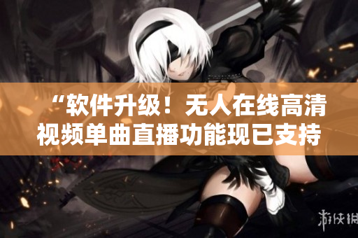 “软件升级！无人在线高清视频单曲直播功能现已支持！”