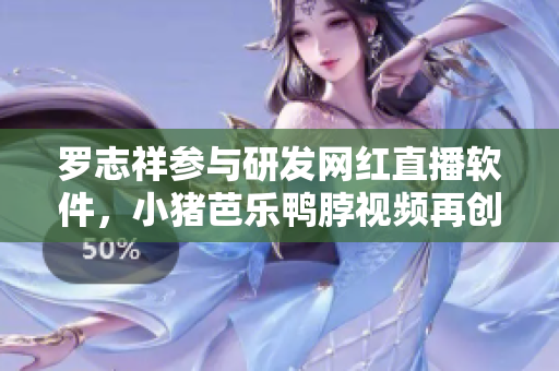 罗志祥参与研发网红直播软件，小猪芭乐鸭脖视频再创辉煌