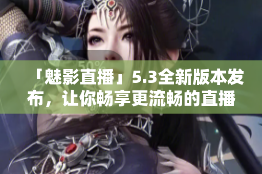 「魅影直播」5.3全新版本发布，让你畅享更流畅的直播体验