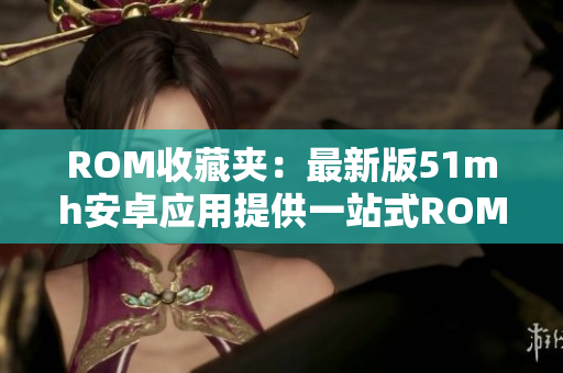 ROM收藏夹：最新版51mh安卓应用提供一站式ROM获取