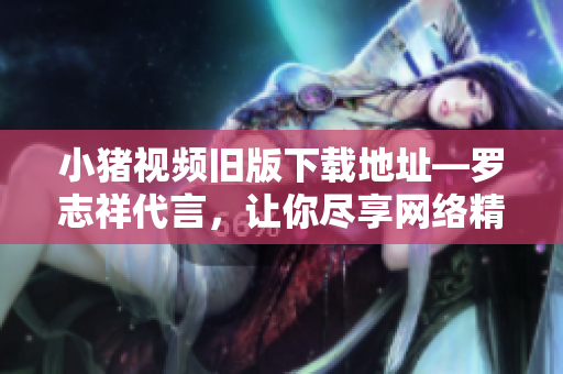 小猪视频旧版下载地址―罗志祥代言，让你尽享网络精彩！