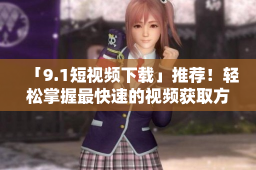 「9.1短视频下载」推荐！轻松掌握最快速的视频获取方法
