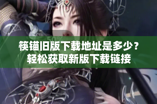 筷锚旧版下载地址是多少？轻松获取新版下载链接