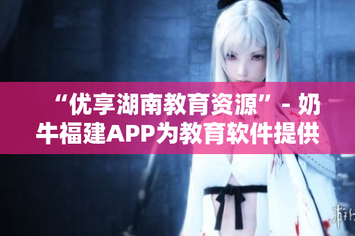 “优享湖南教育资源”- 奶牛福建APP为教育软件提供完美导航
