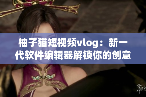 柚子猫短视频vlog：新一代软件编辑器解锁你的创意能量