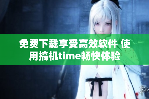 免费下载享受高效软件 使用搞机time畅快体验