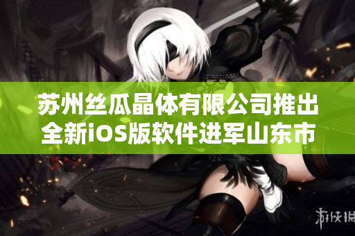 苏州丝瓜晶体有限公司推出全新iOS版软件进军山东市场