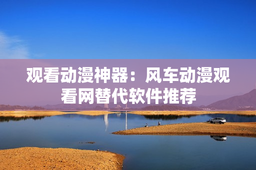 观看动漫神器：风车动漫观看网替代软件推荐