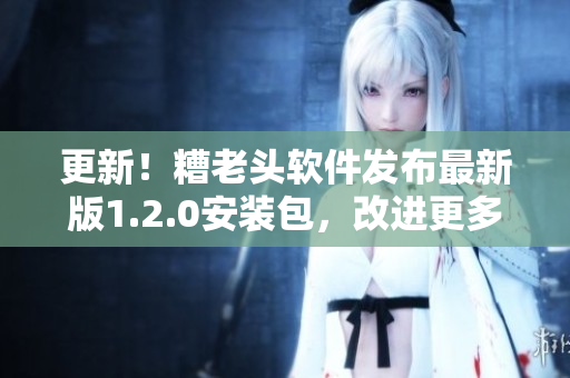 更新！糟老头软件发布最新版1.2.0安装包，改进更多功能！