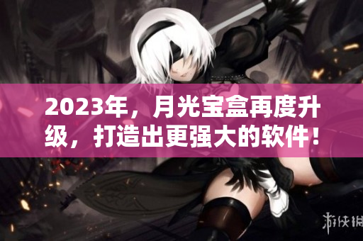 2023年，月光宝盒再度升级，打造出更强大的软件！