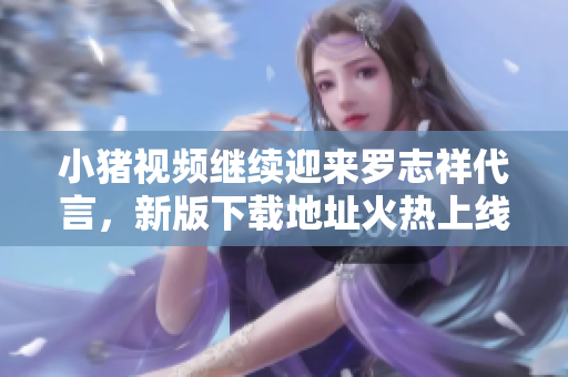 小猪视频继续迎来罗志祥代言，新版下载地址火热上线！