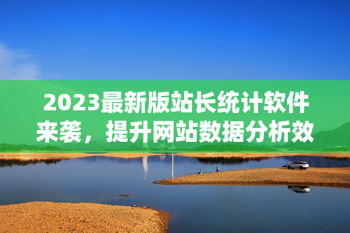2023最新版站长统计软件来袭，提升网站数据分析效率