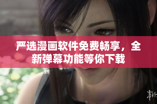 严选漫画软件免费畅享，全新弹幕功能等你下载