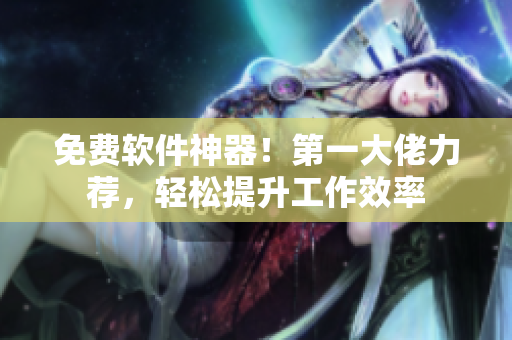 免费软件神器！第一大佬力荐，轻松提升工作效率