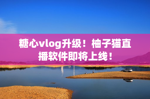 糖心vlog升级！柚子猫直播软件即将上线！