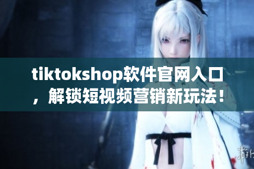 tiktokshop软件官网入口，解锁短视频营销新玩法！