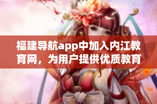 福建导航app中加入内江教育网，为用户提供优质教育资源