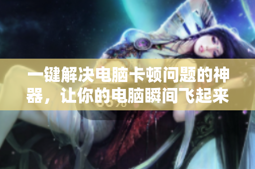 一键解决电脑卡顿问题的神器，让你的电脑瞬间飞起来！