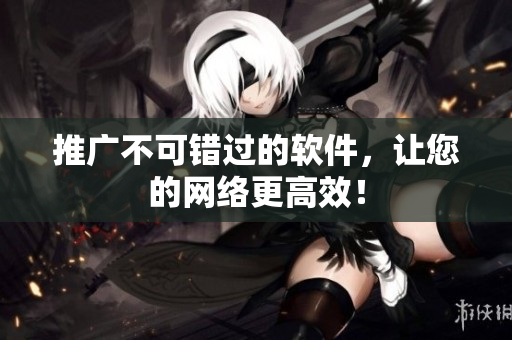 推广不可错过的软件，让您的网络更高效！