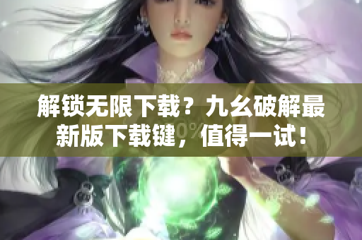 解锁无限下载？九幺破解最新版下载键，值得一试！