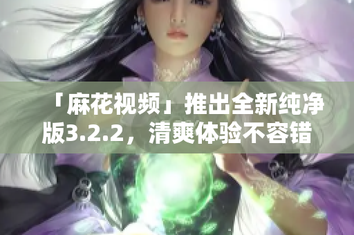 「麻花视频」推出全新纯净版3.2.2，清爽体验不容错过！