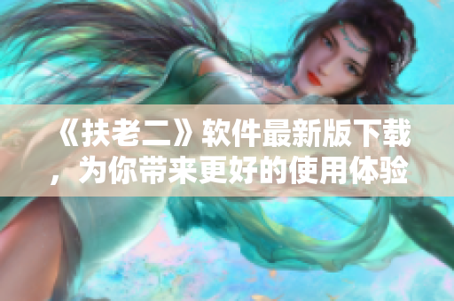 《扶老二》软件最新版下载，为你带来更好的使用体验