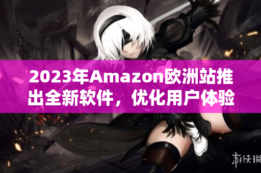 2023年Amazon欧洲站推出全新软件，优化用户体验