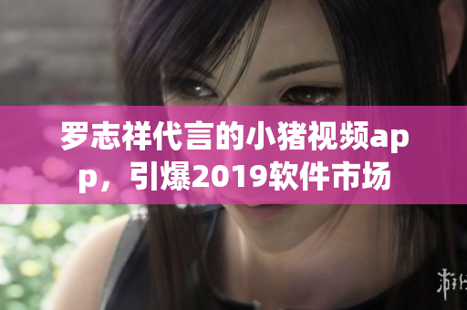 罗志祥代言的小猪视频app，引爆2019软件市场