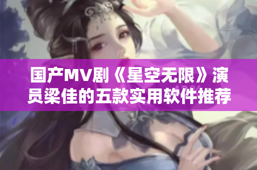 国产MV剧《星空无限》演员梁佳的五款实用软件推荐