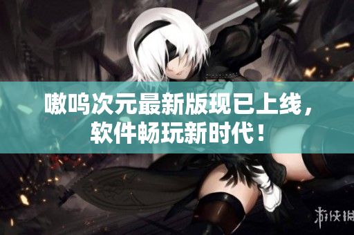 嗷呜次元最新版现已上线，软件畅玩新时代！