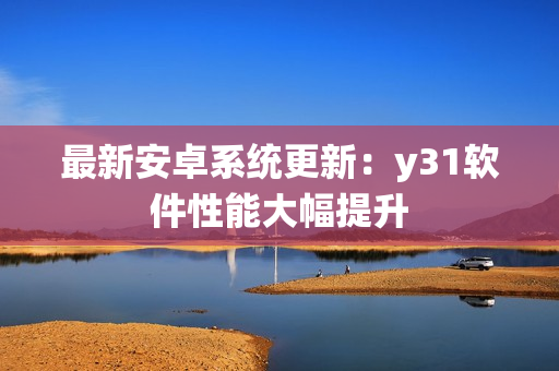 最新安卓系统更新：y31软件性能大幅提升