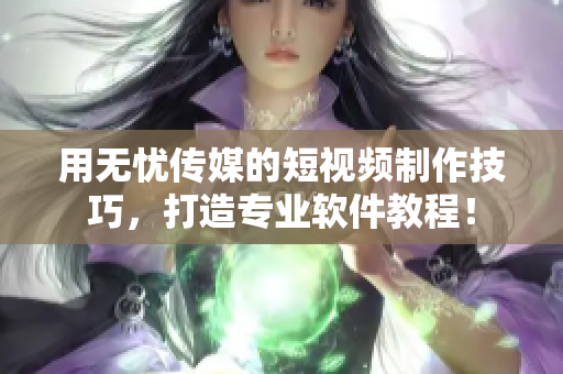 用无忧传媒的短视频制作技巧，打造专业软件教程！