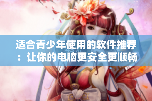 适合青少年使用的软件推荐：让你的电脑更安全更顺畅